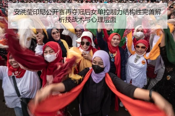 安洗莹印尼公开赛再夺冠后女单控制力结构性完善解析技战术与心理层面